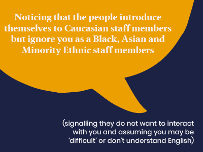 Microagression - Noticing that the people introduce themselves to Caucasian staff members but ignore you as a Black, Asian and Minority Ethnic staff members (signalling they do not want to interact with you and assuming you may be difficult or don't understand English)